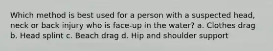 Which method is best used for a person with a suspected head, neck or back injury who is face-up in the water? a. Clothes drag b. Head splint c. Beach drag d. Hip and shoulder support