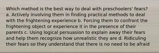 Which method is the best way to deal with preschoolers' fears? a. Actively involving them in finding practical methods to deal with the frightening experience b. Forcing them to confront the frightening object or experience it in the presence of their parents c. Using logical persuasion to explain away their fears and help them recognize how unrealistic they are d. Ridiculing their fears so they understand that there is no need to be afraid