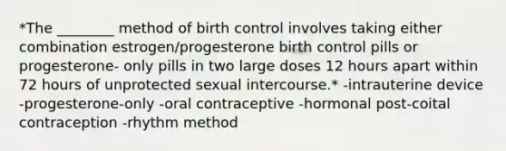 *The ________ method of birth control involves taking either combination estrogen/progesterone birth control pills or progesterone- only pills in two large doses 12 hours apart within 72 hours of unprotected sexual intercourse.* -intrauterine device -progesterone-only -oral contraceptive -hormonal post-coital contraception -rhythm method