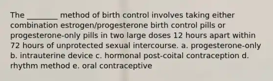 The ________ method of birth control involves taking either combination estrogen/progesterone birth control pills or progesterone-only pills in two large doses 12 hours apart within 72 hours of unprotected sexual intercourse. a. progesterone-only b. intrauterine device c. hormonal post-coital contraception d. rhythm method e. oral contraceptive