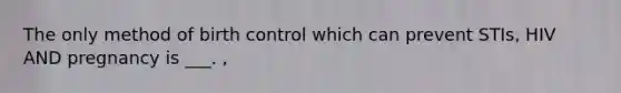 The only method of birth control which can prevent STIs, HIV AND pregnancy is ___. ,