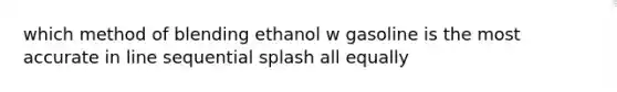 which method of blending ethanol w gasoline is the most accurate in line sequential splash all equally