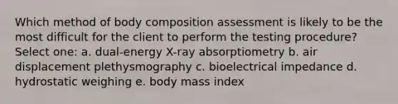 Which method of body composition assessment is likely to be the most difficult for the client to perform the testing procedure? Select one: a. dual-energy X-ray absorptiometry b. air displacement plethysmography c. bioelectrical impedance d. hydrostatic weighing e. body mass index