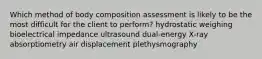 Which method of body composition assessment is likely to be the most difficult for the client to perform? hydrostatic weighing bioelectrical impedance ultrasound dual-energy X-ray absorptiometry air displacement plethysmography