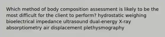 Which method of body composition assessment is likely to be the most difficult for the client to perform? hydrostatic weighing bioelectrical impedance ultrasound dual-energy X-ray absorptiometry air displacement plethysmography