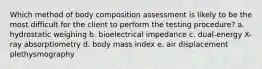 Which method of body composition assessment is likely to be the most difficult for the client to perform the testing procedure? a. hydrostatic weighing b. bioelectrical impedance c. dual-energy X-ray absorptiometry d. body mass index e. air displacement plethysmography