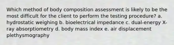 Which method of body composition assessment is likely to be the most difficult for the client to perform the testing procedure? a. hydrostatic weighing b. bioelectrical impedance c. dual-energy X-ray absorptiometry d. body mass index e. air displacement plethysmography