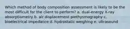 Which method of body composition assessment is likely to be the most difficult for the client to perform? a. dual-energy X-ray absorptiometry b. air displacement plethysmography c. bioelectrical impedance d. hydrostatic weighing e. ultrasound