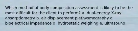 Which method of body composition assessment is likely to be the most difficult for the client to perform? a. dual-energy X-ray absorptiometry b. air displacement plethysmography c. bioelectrical impedance d. hydrostatic weighing e. ultrasound