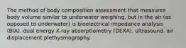 The method of body composition assessment that measures body volume similar to underwater weighing, but in the air (as opposed to underwater) is bioelectrical impedance analysis (BIA). dual energy X-ray absorptiometry (DEXA). ultrasound. air displacement plethysmography.