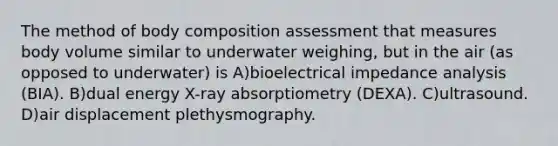 The method of body composition assessment that measures body volume similar to underwater weighing, but in the air (as opposed to underwater) is A)bioelectrical impedance analysis (BIA). B)dual energy X-ray absorptiometry (DEXA). C)ultrasound. D)air displacement plethysmography.