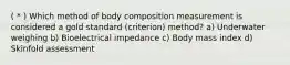 ( * ) Which method of body composition measurement is considered a gold standard (criterion) method? a) Underwater weighing b) Bioelectrical impedance c) Body mass index d) Skinfold assessment