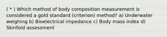 ( * ) Which method of body composition measurement is considered a gold standard (criterion) method? a) Underwater weighing b) Bioelectrical impedance c) Body mass index d) Skinfold assessment