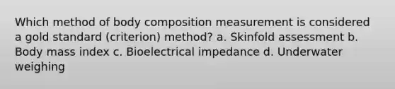 Which method of body composition measurement is considered a gold standard (criterion) method? a. Skinfold assessment b. Body mass index c. Bioelectrical impedance d. Underwater weighing