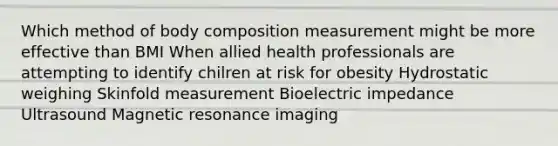 Which method of body composition measurement might be more effective than BMI When allied health professionals are attempting to identify chilren at risk for obesity Hydrostatic weighing Skinfold measurement Bioelectric impedance Ultrasound Magnetic resonance imaging