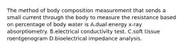 The method of body composition measurement that sends a small current through the body to measure the resistance based on percentage of body water is A.dual-energy x-ray absorptiometry. B.electrical conductivity test. C.soft tissue roentgenogram D.bioelectrical impedance analysis.