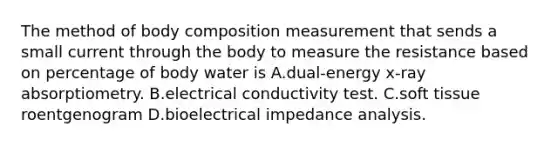 The method of body composition measurement that sends a small current through the body to measure the resistance based on percentage of body water is A.dual-energy x-ray absorptiometry. B.electrical conductivity test. C.soft tissue roentgenogram D.bioelectrical impedance analysis.