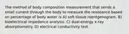 The method of body composition measurement that sends a small current through the body to measure the resistance based on percentage of body water is A) soft tissue roentgenogram. B) bioelectrical impedance analysis. C) dual-energy x-ray absorptiometry. D) electrical conductivity test.