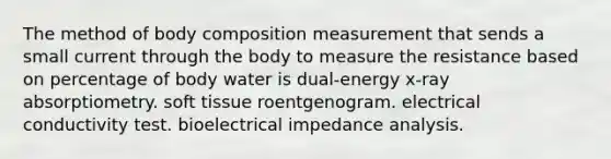 The method of body composition measurement that sends a small current through the body to measure the resistance based on percentage of body water is dual-energy x-ray absorptiometry. soft tissue roentgenogram. electrical conductivity test. bioelectrical impedance analysis.