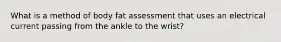 What is a method of body fat assessment that uses an electrical current passing from the ankle to the wrist?