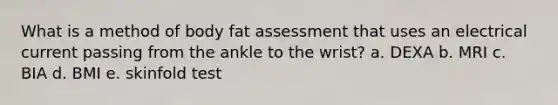 What is a method of body fat assessment that uses an electrical current passing from the ankle to the wrist? a. DEXA b. MRI c. BIA d. BMI e. skinfold test