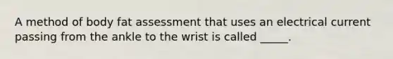 A method of body fat assessment that uses an electrical current passing from the ankle to the wrist is called _____.