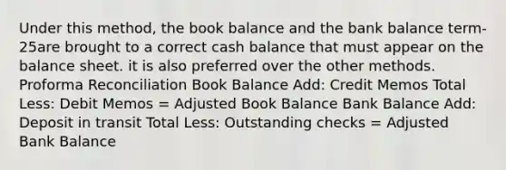 Under this method, the book balance and the bank balance term-25are brought to a correct cash balance that must appear on the balance sheet. it is also preferred over the other methods. Proforma Reconciliation Book Balance Add: Credit Memos Total Less: Debit Memos = Adjusted Book Balance Bank Balance Add: Deposit in transit Total Less: Outstanding checks = Adjusted Bank Balance