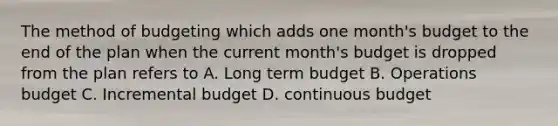 The method of budgeting which adds one month's budget to the end of the plan when the current month's budget is dropped from the plan refers to A. Long term budget B. Operations budget C. Incremental budget D. continuous budget