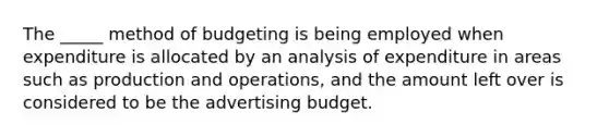 The _____ method of budgeting is being employed when expenditure is allocated by an analysis of expenditure in areas such as production and operations, and the amount left over is considered to be the advertising budget.