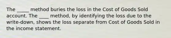 The _____ method buries the loss in the Cost of Goods Sold account. The ____ method, by identifying the loss due to the write-down, shows the loss separate from Cost of Goods Sold in the income statement.