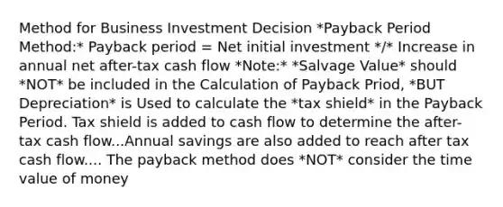 Method for Business Investment Decision *Payback Period Method:* Payback period = Net initial investment */* Increase in annual net after-tax cash flow *Note:* *Salvage Value* should *NOT* be included in the Calculation of Payback Priod, *BUT Depreciation* is Used to calculate the *tax shield* in the Payback Period. Tax shield is added to cash flow to determine the after-tax cash flow...Annual savings are also added to reach after tax cash flow.... The payback method does *NOT* consider the time value of money