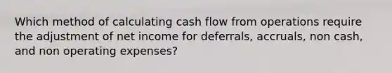 Which method of calculating cash flow from operations require the adjustment of net income for deferrals, accruals, non cash, and non operating expenses?