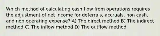 Which method of calculating cash flow from operations requires the adjustment of net income for deferrals, accruals, non cash, and non operating expense? A) The direct method B) The indirect method C) The inflow method D) The outflow method