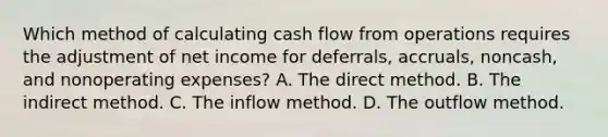 Which method of calculating cash flow from operations requires the adjustment of net income for deferrals, accruals, noncash, and nonoperating expenses? A. The direct method. B. The indirect method. C. The inflow method. D. The outflow method.