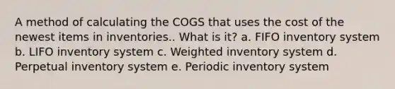 A method of calculating the COGS that uses the cost of the newest items in inventories.. What is it? a. FIFO inventory system b. LIFO inventory system c. Weighted inventory system d. Perpetual inventory system e. Periodic inventory system