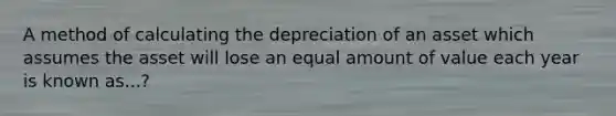 A method of calculating the depreciation of an asset which assumes the asset will lose an equal amount of value each year is known as...?