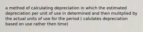 a method of calculating depreciation in which the estimated depreciation per unit of use in determined and then mulitplied by the actual units of use for the period ( calulates depreciation based on use rather then time)