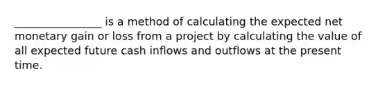 ________________ is a method of calculating the expected net monetary gain or loss from a project by calculating the value of all expected future cash inflows and outflows at the present time.