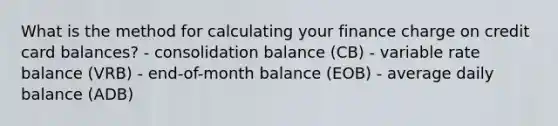 What is the method for calculating your finance charge on credit card balances? - consolidation balance (CB) - variable rate balance (VRB) - end-of-month balance (EOB) - average daily balance (ADB)