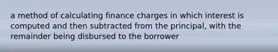 a method of calculating finance charges in which interest is computed and then subtracted from the principal, with the remainder being disbursed to the borrower