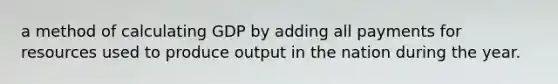 a method of calculating GDP by adding all payments for resources used to produce output in the nation during the year.