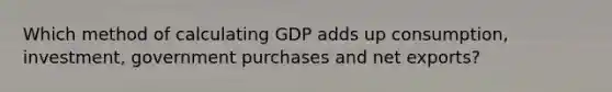 Which method of calculating GDP adds up consumption, investment, government purchases and net exports?