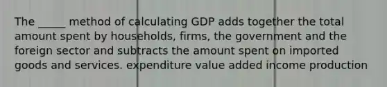 The _____ method of calculating GDP adds together the total amount spent by households, firms, the government and the foreign sector and subtracts the amount spent on imported goods and services. expenditure value added income production