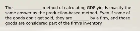 The ______________ method of calculating GDP yields exactly the same answer as the​ production-based method. Even if some of the goods​ don't get​ sold, they are ________ by a​ firm, and those goods are considered part of the​ firm's inventory.