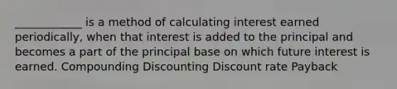 ____________ is a method of calculating interest earned periodically, when that interest is added to the principal and becomes a part of the principal base on which future interest is earned. Compounding Discounting Discount rate Payback