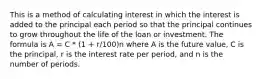 This is a method of calculating interest in which the interest is added to the principal each period so that the principal continues to grow throughout the life of the loan or investment. The formula is A = C * (1 + r/100)n where A is the future value, C is the principal, r is the interest rate per period, and n is the number of periods.