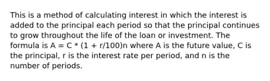 This is a method of calculating interest in which the interest is added to the principal each period so that the principal continues to grow throughout the life of the loan or investment. The formula is A = C * (1 + r/100)n where A is the future value, C is the principal, r is the interest rate per period, and n is the number of periods.