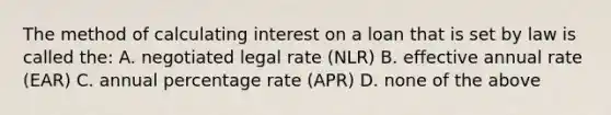 The method of calculating interest on a loan that is set by law is called the: A. negotiated legal rate (NLR) B. effective annual rate (EAR) C. annual percentage rate (APR) D. none of the above