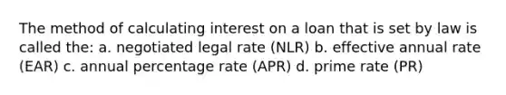 The method of calculating interest on a loan that is set by law is called the: a. negotiated legal rate (NLR) b. effective annual rate (EAR) c. annual percentage rate (APR) d. prime rate (PR)