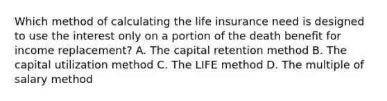 Which method of calculating the life insurance need is designed to use the interest only on a portion of the death benefit for income replacement? A. The capital retention method B. The capital utilization method C. The LIFE method D. The multiple of salary method